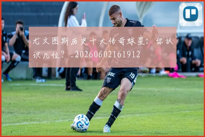 尤文图斯历史十大传奇球星：你认识几位？_20260602161912