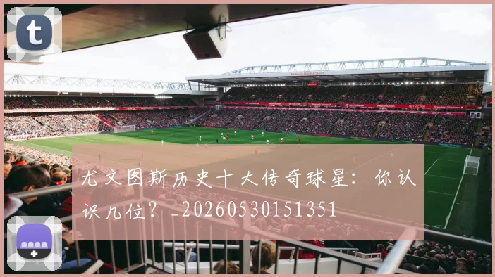 尤文图斯历史十大传奇球星：你认识几位？_20260530151351