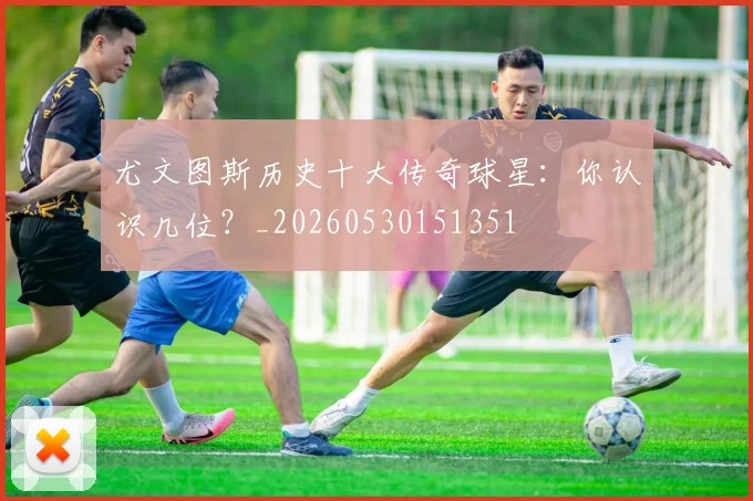 尤文图斯历史十大传奇球星：你认识几位？_20260530151351