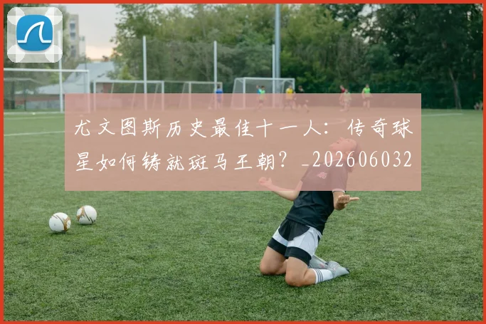 尤文图斯历史最佳十一人：传奇球星如何铸就斑马王朝？_20260603222032